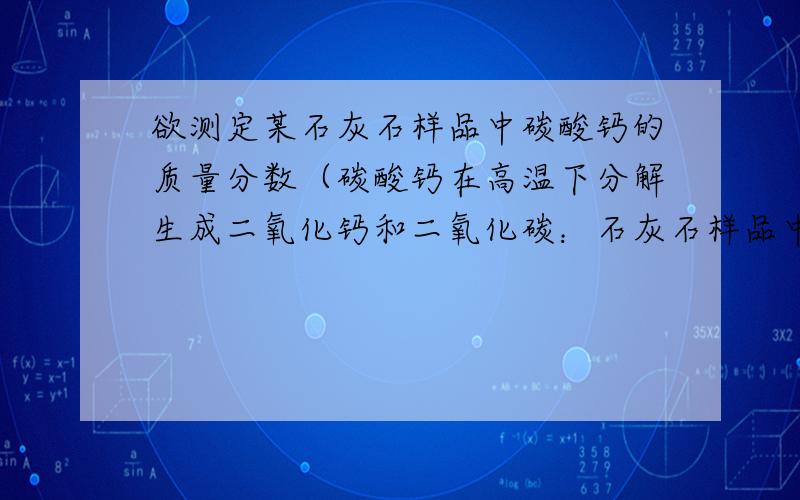 欲测定某石灰石样品中碳酸钙的质量分数（碳酸钙在高温下分解生成二氧化钙和二氧化碳：石灰石样品中的杂质受热不分解,且不与酸反应）,甲,乙两位同学分别设计了如下两个实验方案方案