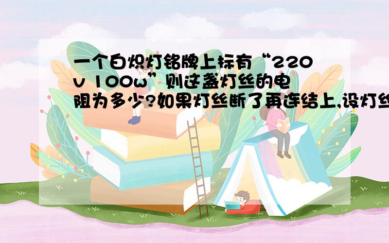 一个白炽灯铭牌上标有“220v 100w”则这盏灯丝的电阻为多少?如果灯丝断了再连结上,设灯丝电阻变为440Ω通电后,则灯丝中实际电流为多少?实际功率多少?通电1分钟后,灯泡实际消耗电能为多少?