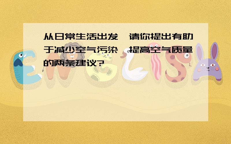 从日常生活出发,请你提出有助于减少空气污染,提高空气质量的两条建议?