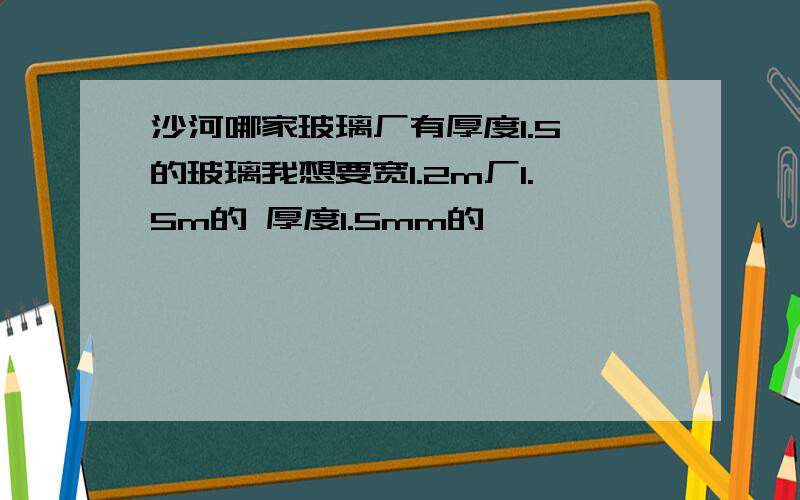 沙河哪家玻璃厂有厚度1.5,的玻璃我想要宽1.2m厂1.5m的 厚度1.5mm的