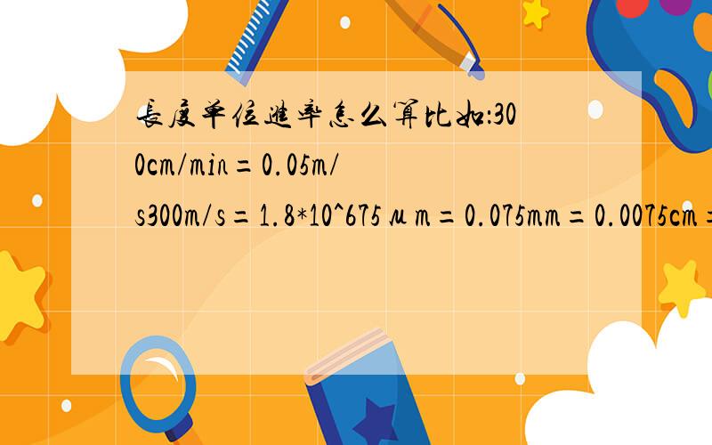 长度单位进率怎么算比如：300cm/min=0.05m/s300m/s=1.8*10^675μm=0.075mm=0.0075cm=0.000075 要以上题目思路,要清楚；还有所有类似的,km,dm,cm,mm,μm,nm之间由大到小或由小到大的换算方法,要举例子说明,以及