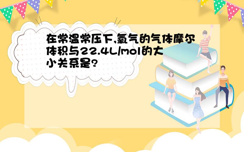 在常温常压下,氧气的气体摩尔体积与22.4L/mol的大小关系是?