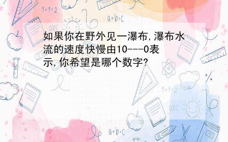 如果你在野外见一瀑布,瀑布水流的速度快慢由10---0表示,你希望是哪个数字?