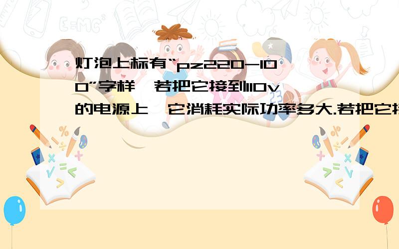 灯泡上标有“pz220-100”字样,若把它接到110v的电源上,它消耗实际功率多大.若把它接到250v的电源上使它正常发光,则需要给它串联一个多大的电阻.