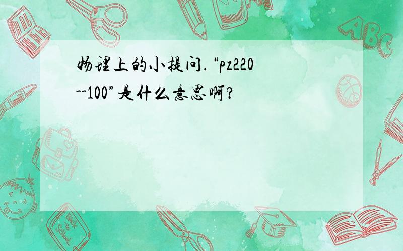 物理上的小提问.“pz220--100”是什么意思啊?