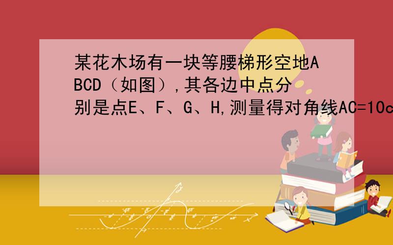 某花木场有一块等腰梯形空地ABCD（如图）,其各边中点分别是点E、F、G、H,测量得对角线AC=10cm,现想用篱笆围成四边形EFGH场地,求篱笆的总长度.快啊!~~~急!