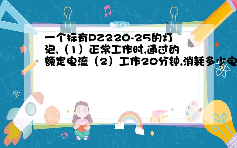 一个标有PZ220-25的灯泡,（1）正常工作时,通过的额定电流（2）工作20分钟,消耗多少电能3）每天用4h 则每月消耗多少度电?（以30天计）（