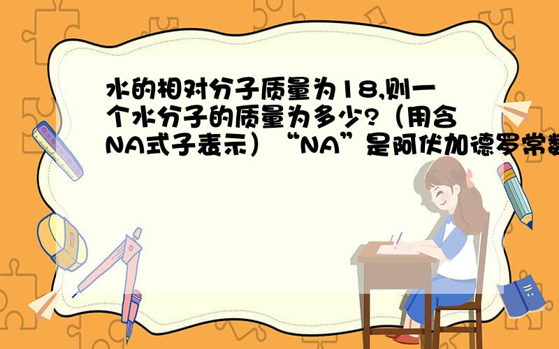 水的相对分子质量为18,则一个水分子的质量为多少?（用含NA式子表示）“NA”是阿伏加德罗常数,解题过程要出来或用详细的语言描述.正确给20积分!