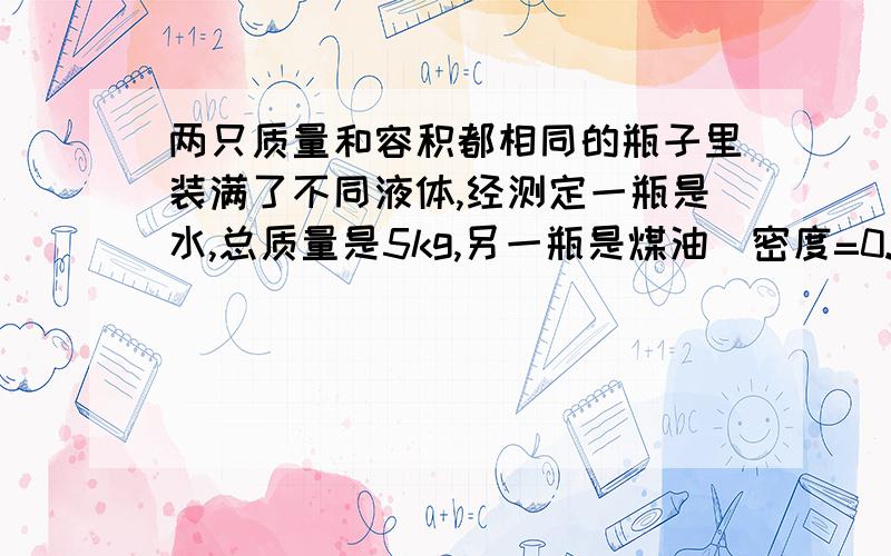 两只质量和容积都相同的瓶子里装满了不同液体,经测定一瓶是水,总质量是5kg,另一瓶是煤油(密度=0.8g/cm^3),总质量是4.2kg,那么这个瓶子的容积是