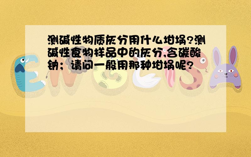 测碱性物质灰分用什么坩埚?测碱性食物样品中的灰分,含碳酸钠；请问一般用那种坩埚呢?