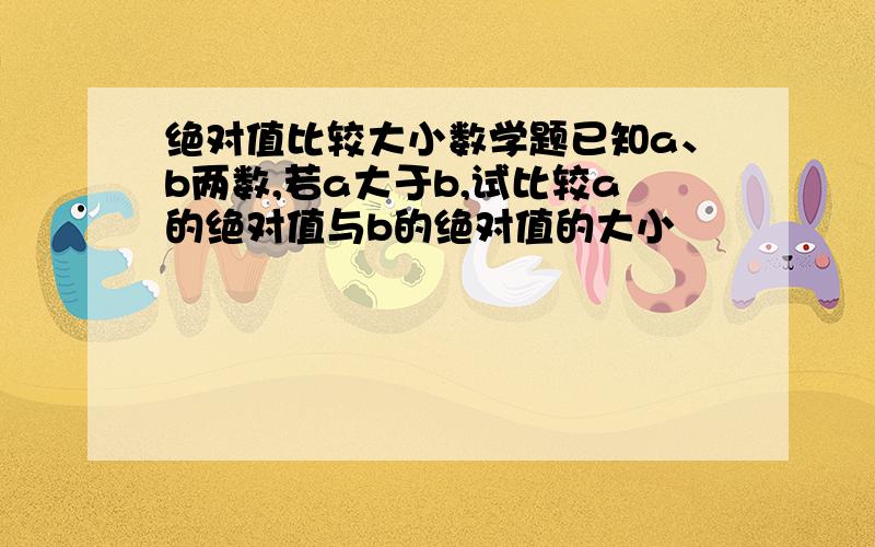 绝对值比较大小数学题已知a、b两数,若a大于b,试比较a的绝对值与b的绝对值的大小