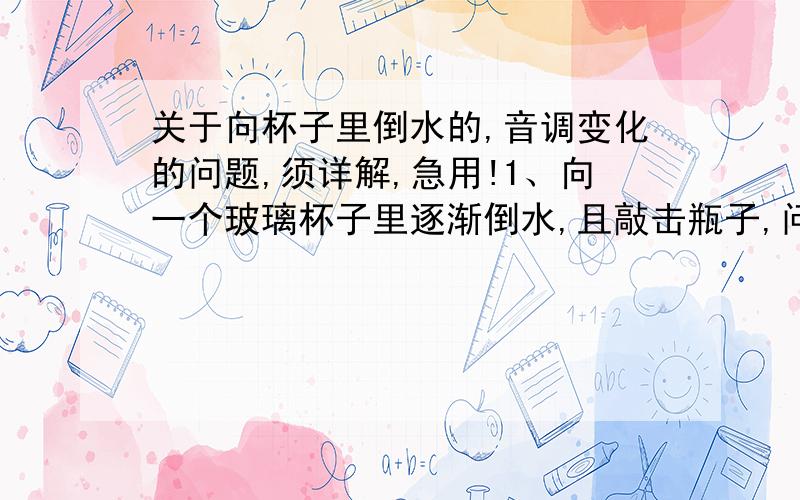 关于向杯子里倒水的,音调变化的问题,须详解,急用!1、向一个玻璃杯子里逐渐倒水,且敲击瓶子,问音调将怎样变化,2、向保温瓶子里逐渐倒水,发出的声音音调将怎样变化,我想补充的问题是第