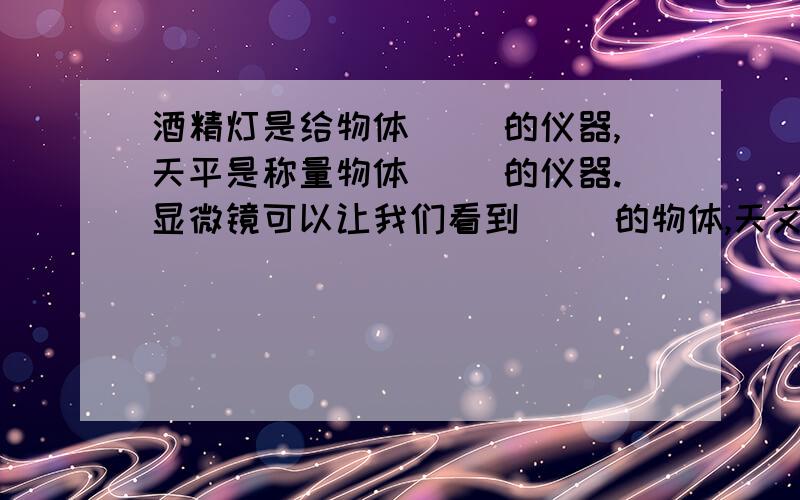 酒精灯是给物体（ ）的仪器,天平是称量物体（ ）的仪器.显微镜可以让我们看到（ ）的物体,天文望远镜能让我们看到遥远的（ ）.量筒是测量（ ）的工具,秒表是测量（ ）的工具.