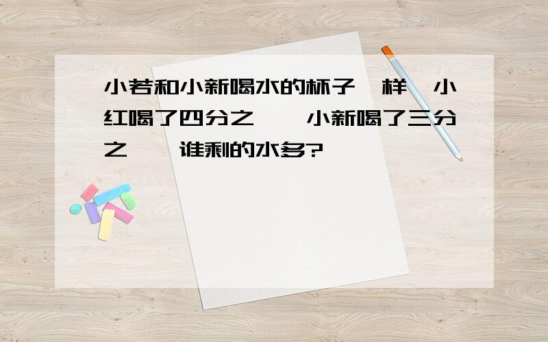 小若和小新喝水的杯子一样,小红喝了四分之一,小新喝了三分之一,谁剩的水多?