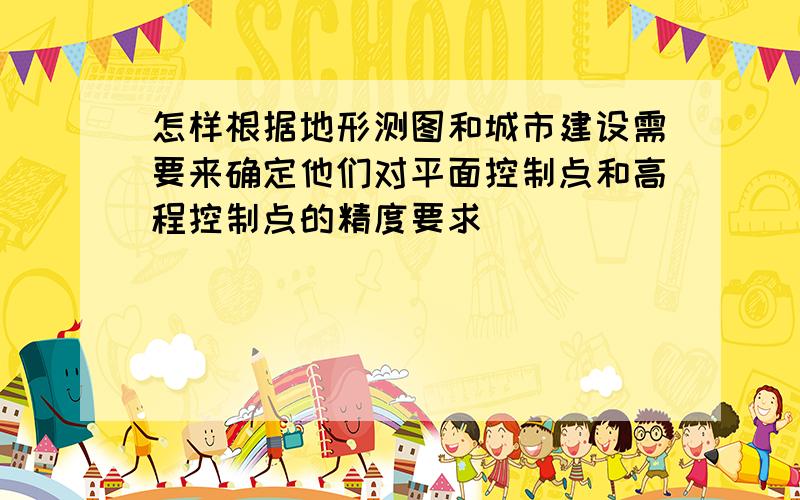 怎样根据地形测图和城市建设需要来确定他们对平面控制点和高程控制点的精度要求