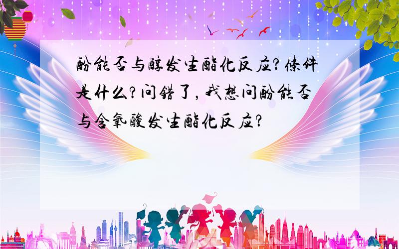 酚能否与醇发生酯化反应?条件是什么?问错了，我想问酚能否与含氧酸发生酯化反应？