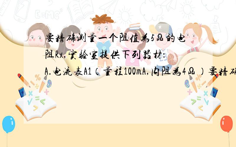 要精确测量一个阻值为5Ω的电阻Rx,实验室提供下列器材：A．电流表A1（量程100mA,内阻为4Ω）要精确测量一个阻值为5Ω的电阻Rx,实验室提供下列器材：A．电流表A1（量程100mA,内阻为4Ω） B．电