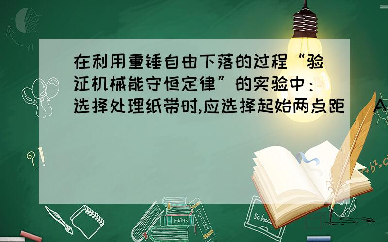 在利用重锤自由下落的过程“验证机械能守恒定律”的实验中：选择处理纸带时,应选择起始两点距（ A远大于2mm B接近2mmC远小于2mm记得解释下!