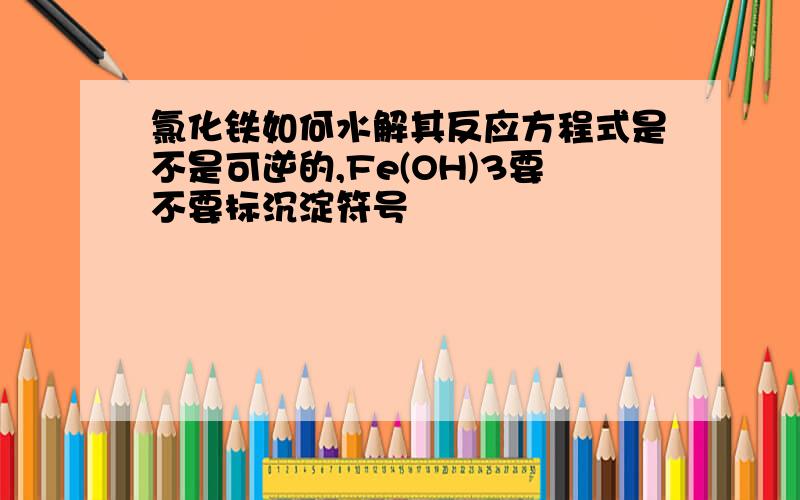 氯化铁如何水解其反应方程式是不是可逆的,Fe(OH)3要不要标沉淀符号