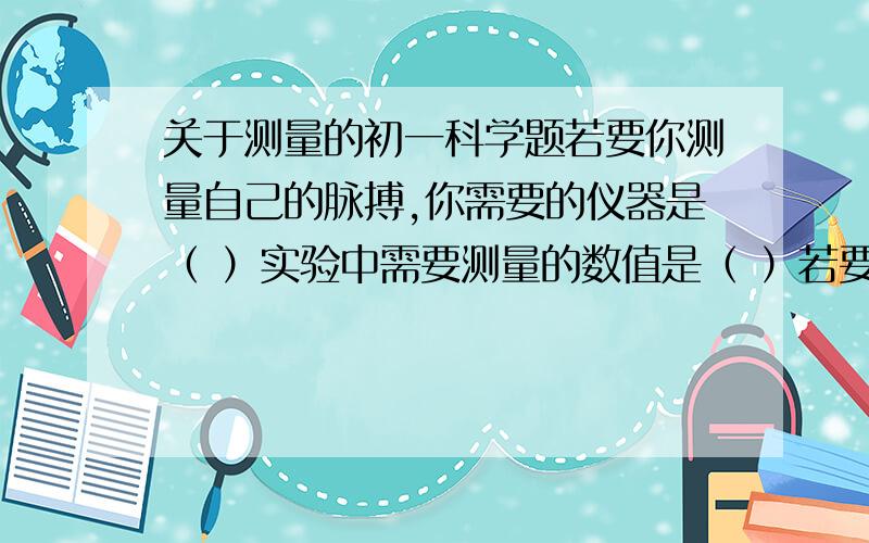 关于测量的初一科学题若要你测量自己的脉搏,你需要的仪器是（ ）实验中需要测量的数值是（ ）若要判断自己的脉搏跳动是否健康,你认为还需要知道（ ）