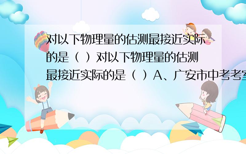 对以下物理量的估测最接近实际的是（ ）对以下物理量的估测最接近实际的是（ ）A、广安市中考考室内的温度大约是48℃B、一支普通牙刷的长度大约是20cmC、唱一遍中华人民共和国国歌的