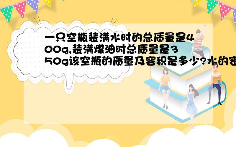 一只空瓶装满水时的总质量是400g,装满煤油时总质量是350g该空瓶的质量及容积是多少?水的密度为1.0*10的三次方 kg/立方米 煤油的密度是0.8*10的三次方kg/立方米