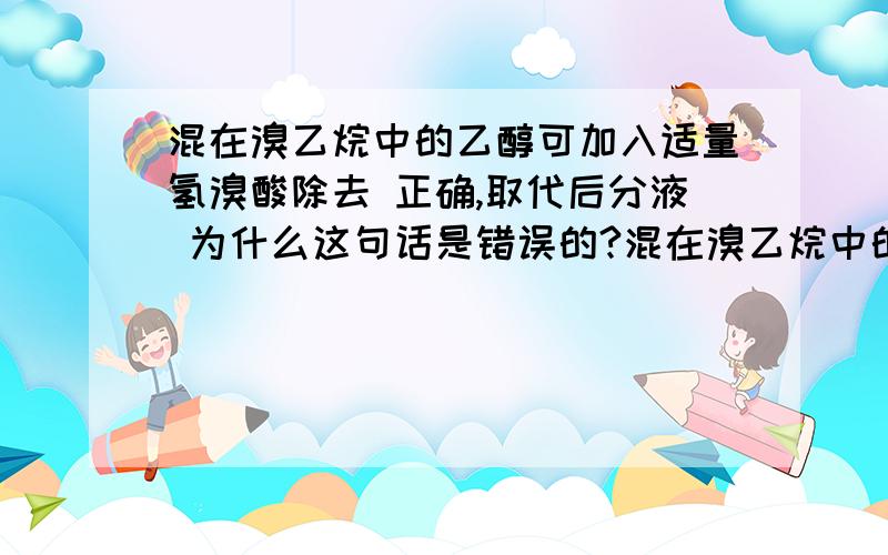 混在溴乙烷中的乙醇可加入适量氢溴酸除去 正确,取代后分液 为什么这句话是错误的?混在溴乙烷中的乙醇可加入适量氢溴酸除去　　正确,取代后分液为什么这句话是错误的?