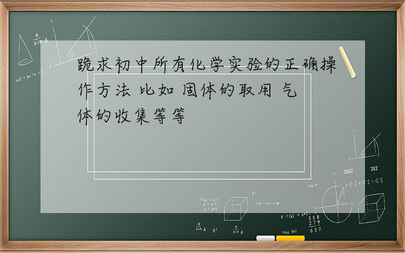 跪求初中所有化学实验的正确操作方法 比如 固体的取用 气体的收集等等