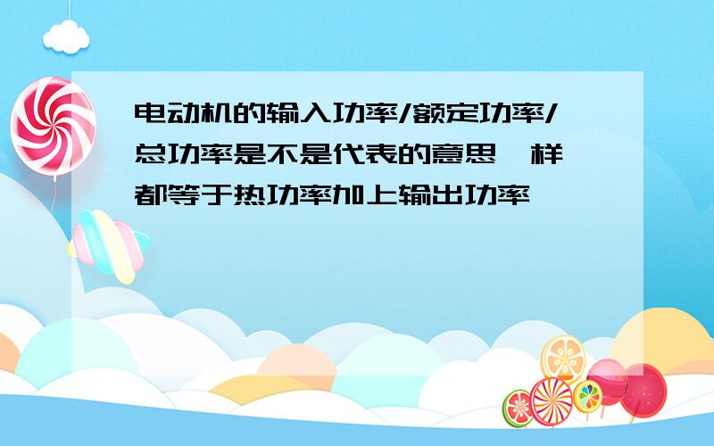 电动机的输入功率/额定功率/总功率是不是代表的意思一样,都等于热功率加上输出功率