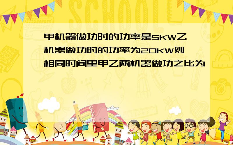 甲机器做功时的功率是5KW乙机器做功时的功率为20KW则相同时间里甲乙两机器做功之比为