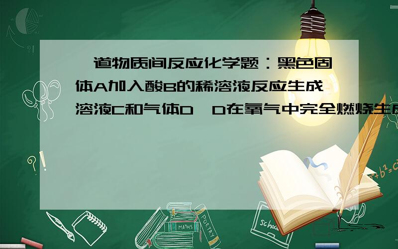 一道物质间反应化学题：黑色固体A加入酸B的稀溶液反应生成溶液C和气体D,D在氧气中完全燃烧生成气体E,混合D和E两种气体可以生成F,E在一定条件下被氧化成G,G溶于水得酸B.帮忙分析下各物质