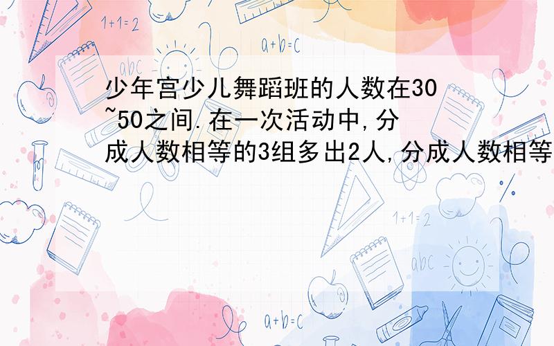 少年宫少儿舞蹈班的人数在30~50之间.在一次活动中,分成人数相等的3组多出2人,分成人数相等的5组又多出人.这个舞蹈班有多少人?（要有算式）