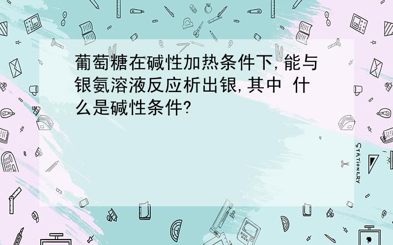 葡萄糖在碱性加热条件下,能与银氨溶液反应析出银,其中 什么是碱性条件?