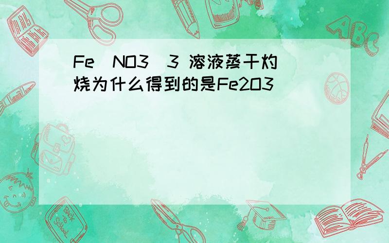 Fe(NO3)3 溶液蒸干灼烧为什么得到的是Fe2O3