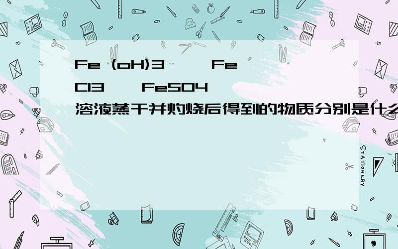 Fe (oH)3   ,FeCl3,  FeSO4   溶液蒸干并灼烧后得到的物质分别是什么?谢谢