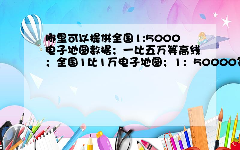 哪里可以提供全国1:5000电子地图数据；一比五万等高线；全国1比1万电子地图；1：50000等高线数据请问南京路川公司可以提供吗?比如:全国1:5000电子地图数据；一比五万等高线；1:5千电子地图