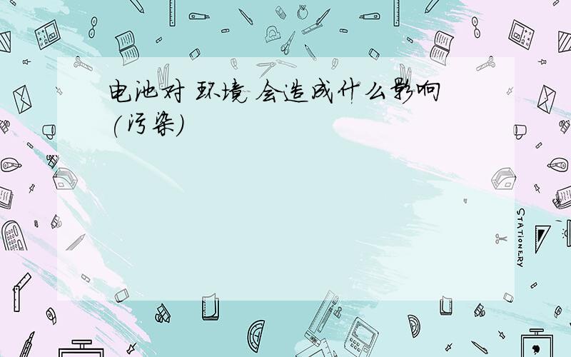 电池对 环境 会造成什么影响(污染)