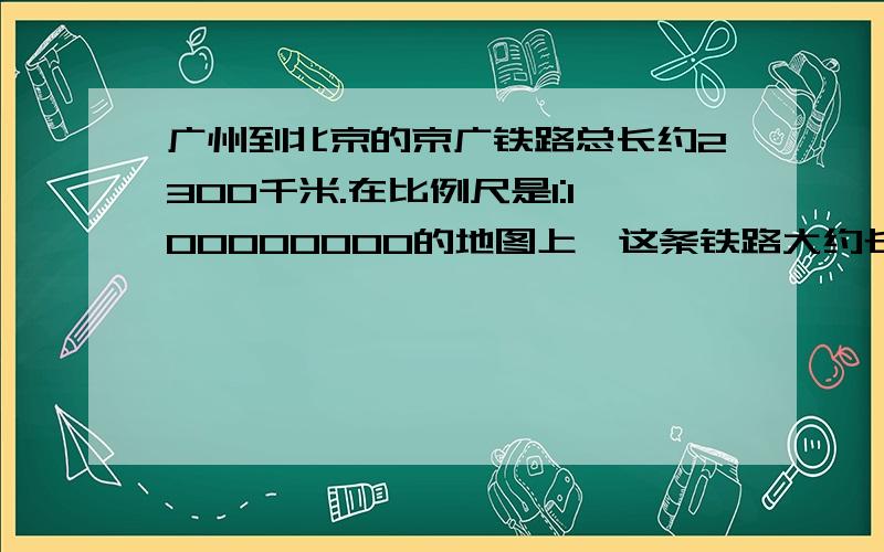 广州到北京的京广铁路总长约2300千米.在比例尺是1:100000000的地图上,这条铁路大约长多少厘米?[列式...广州到北京的京广铁路总长约2300千米.在比例尺是1:100000000的地图上,这条铁路大约长多少