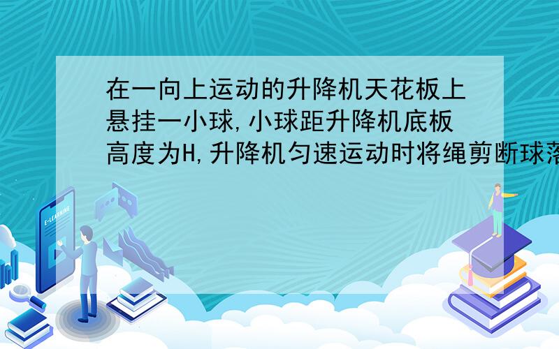 在一向上运动的升降机天花板上悬挂一小球,小球距升降机底板高度为H,升降机匀速运动时将绳剪断球落地时间当升降机以加速度a匀加速上升时将绳剪断,小球的落地时间