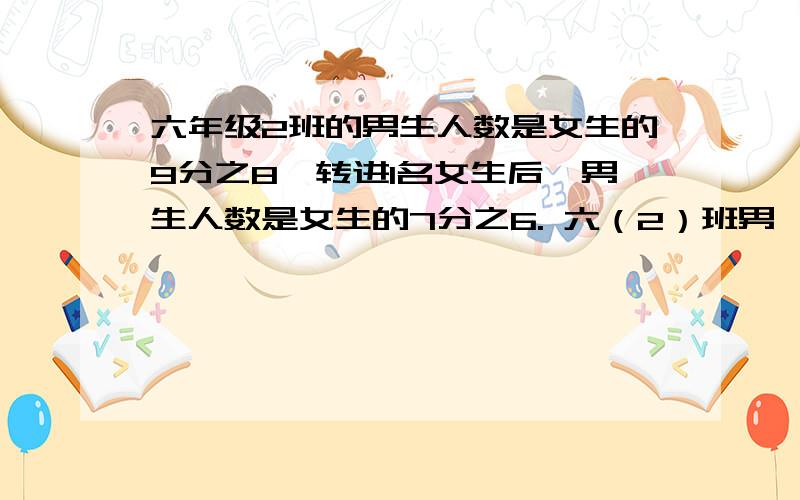 六年级2班的男生人数是女生的9分之8,转进1名女生后,男生人数是女生的7分之6. 六（2）班男、女生各有多说明为什么这样做,每一步是根据什么来算的.