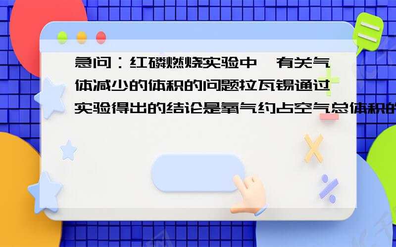 急问：红磷燃烧实验中,有关气体减少的体积的问题拉瓦锡通过实验得出的结论是氧气约占空气总体积的1/5,可是在初中阶段的使用红磷的燃烧而测出氧气含量的实验中,为什么气体减少的体积