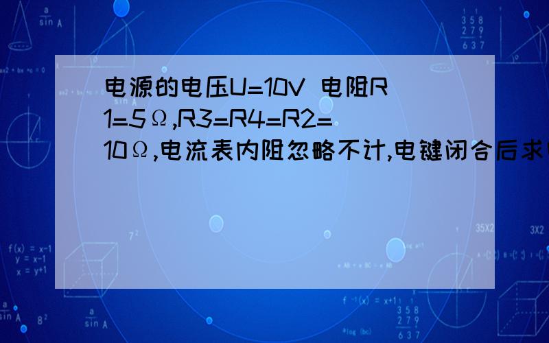 电源的电压U=10V 电阻R1=5Ω,R3=R4=R2=10Ω,电流表内阻忽略不计,电键闭合后求电流表示数.