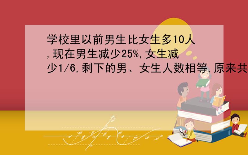 学校里以前男生比女生多10人,现在男生减少25%,女生减少1/6,剩下的男、女生人数相等,原来共有多少人?