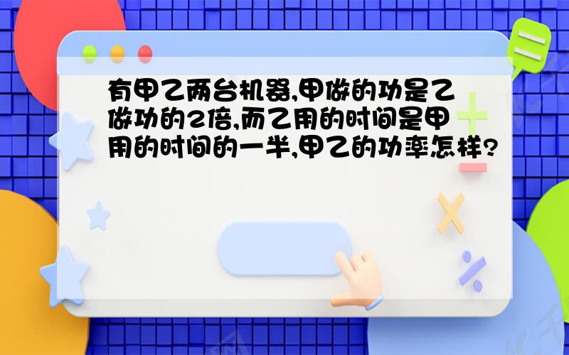 有甲乙两台机器,甲做的功是乙做功的2倍,而乙用的时间是甲用的时间的一半,甲乙的功率怎样?