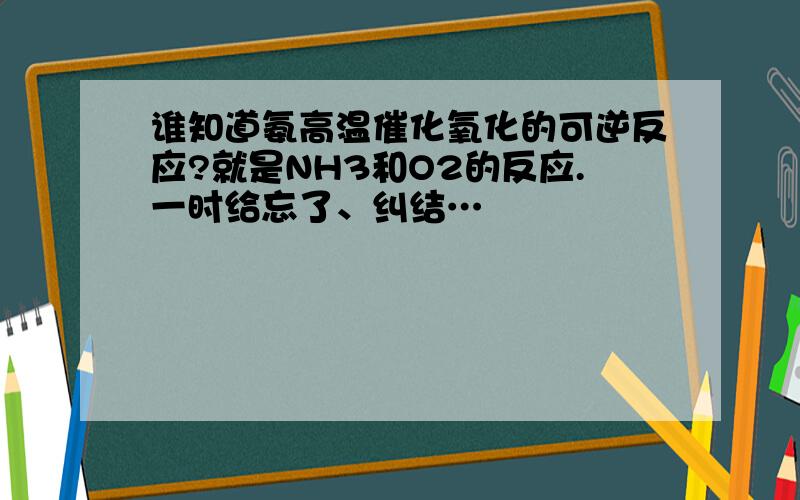 谁知道氨高温催化氧化的可逆反应?就是NH3和O2的反应.一时给忘了、纠结…