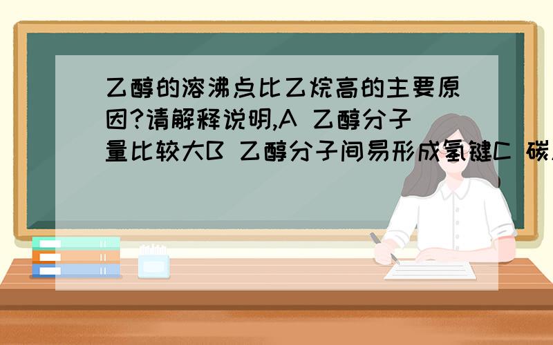 乙醇的溶沸点比乙烷高的主要原因?请解释说明,A 乙醇分子量比较大B 乙醇分子间易形成氢键C 碳原子与氢原子的结合没有碳原子与氧原子的结合程度大D 乙醇是液体,乙烷是气体