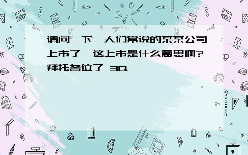 请问一下,人们常说的某某公司上市了,这上市是什么意思啊?拜托各位了 3Q