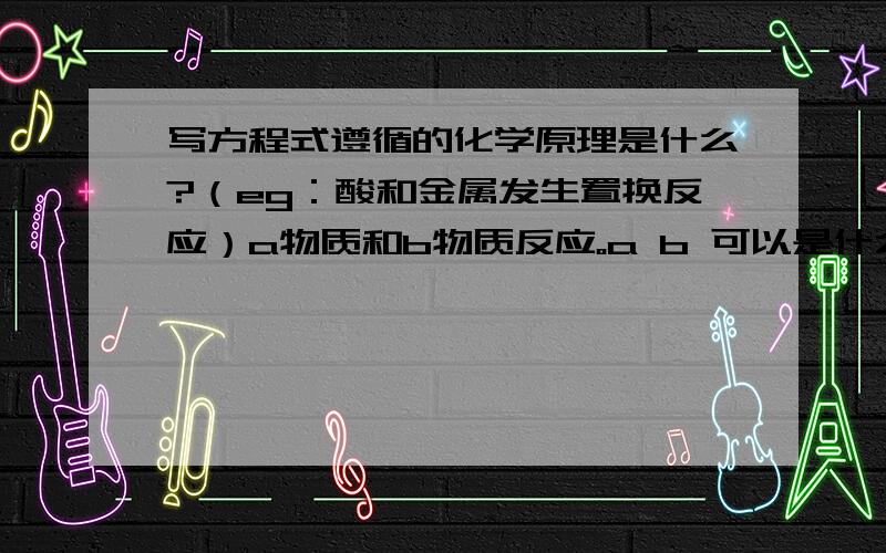 写方程式遵循的化学原理是什么?（eg：酸和金属发生置换反应）a物质和b物质反应。a b 可以是什么类的？生成c c是什么类的物质？eg; 酸性氧化物和践行氧化物生成盐和水