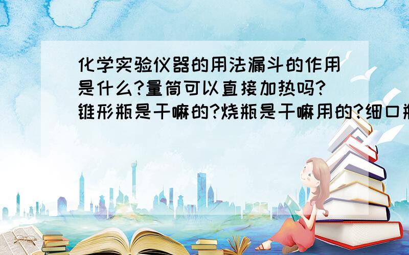 化学实验仪器的用法漏斗的作用是什么?量筒可以直接加热吗?锥形瓶是干嘛的?烧瓶是干嘛用的?细口瓶和广口瓶是干嘛的?虽然问题有点多,但可以追加分啊~!