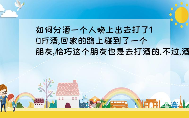 如何分酒一个人晚上出去打了10斤酒,回家的路上碰到了一个朋友,恰巧这个朋友也是去打酒的.不过,酒家已经没有多余的酒了,且此时天色已晚,别的酒家也都已经打烊了,朋友看起来十分着急.于